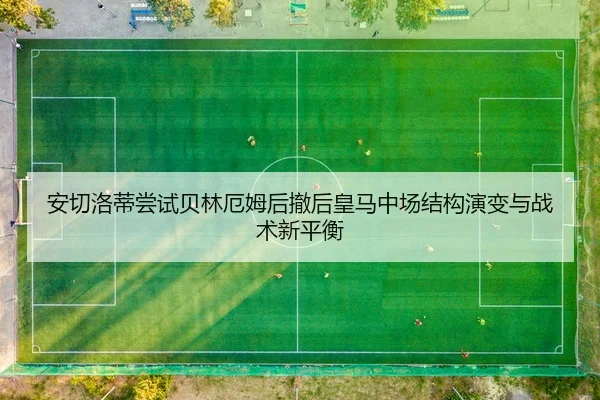 安切洛蒂尝试贝林厄姆后撤后皇马中场结构演变与战术新平衡