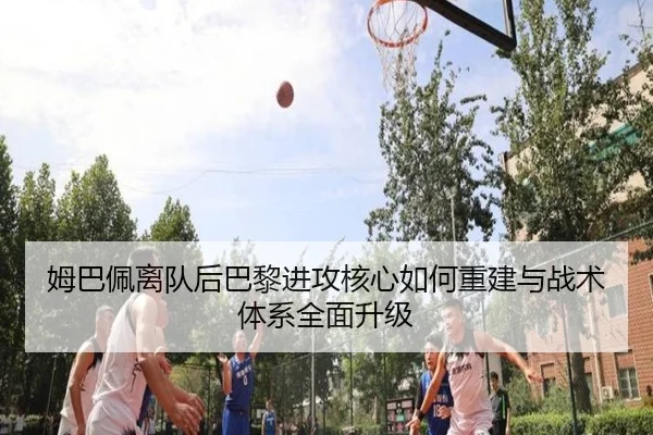 姆巴佩离队后巴黎进攻核心如何重建与战术体系全面升级