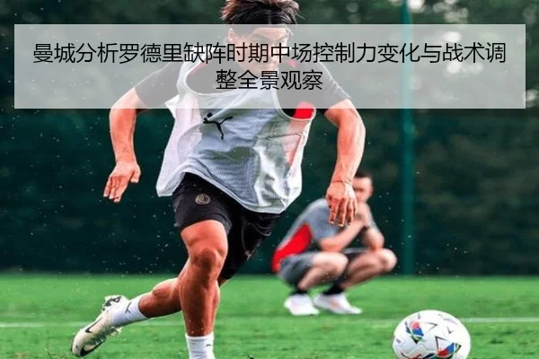 曼城分析罗德里缺阵时期中场控制力变化与战术调整全景观察