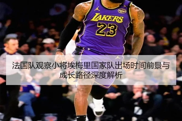 法国队观察小将埃梅里国家队出场时间前景与成长路径深度解析