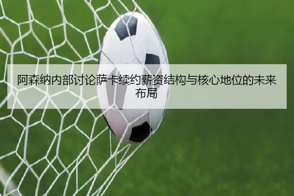 阿森纳内部讨论萨卡续约薪资结构与核心地位的未来布局