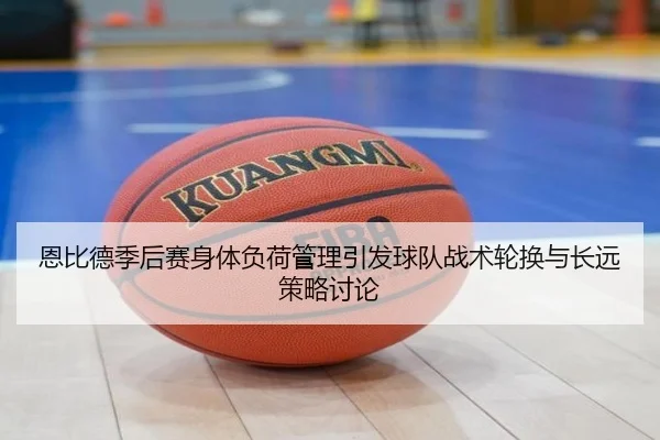 恩比德季后赛身体负荷管理引发球队战术轮换与长远策略讨论
