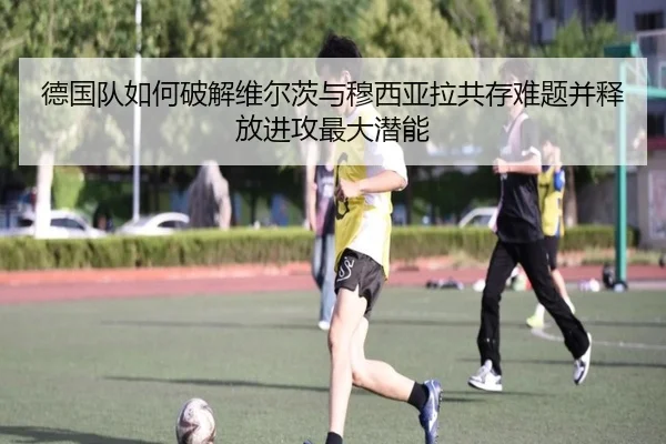 德国队如何破解维尔茨与穆西亚拉共存难题并释放进攻最大潜能