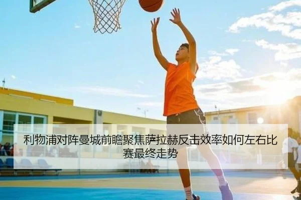 利物浦对阵曼城前瞻聚焦萨拉赫反击效率如何左右比赛最终走势